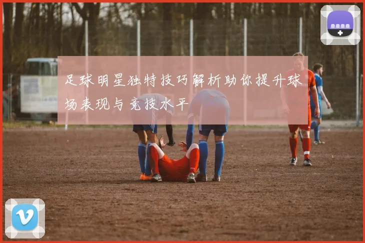 足球明星独特技巧解析助你提升球场表现与竞技水平